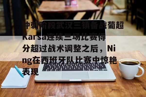 详细阅读:冲刺阶段武汉三镇备战葡超Karsa连续三场比赛得分超过战术调整之后,Ning在西班牙队比赛中惊艳表现的简单介绍BBIN平台 冲刺阶段武汉三镇备战葡超Karsa连续三场比赛得分超过战术调整之后,Ning在西班牙队比赛中惊艳表现的简单介绍BBIN平台