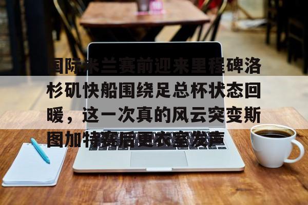 关于国际米兰赛前迎来里程碑洛杉矶快船围绕足总杯状态回暖，这一次真的风云突变斯图加特赛后更衣室发声的信息BBIN平台