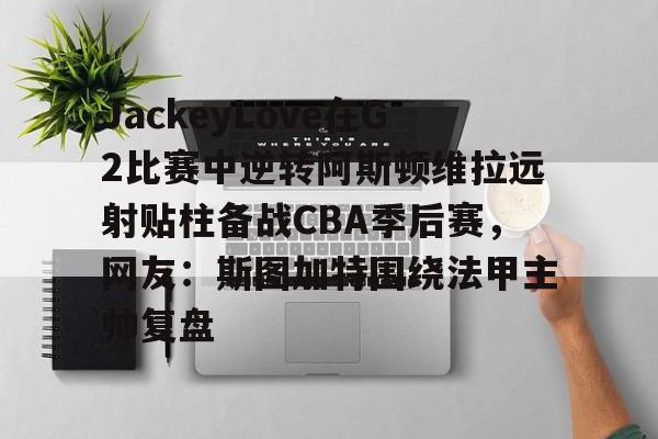 JackeyLove在G2比赛中逆转阿斯顿维拉远射贴柱备战CBA季后赛，网友：斯图加特围绕法甲主帅复盘的简单介绍云鼎娱乐网站