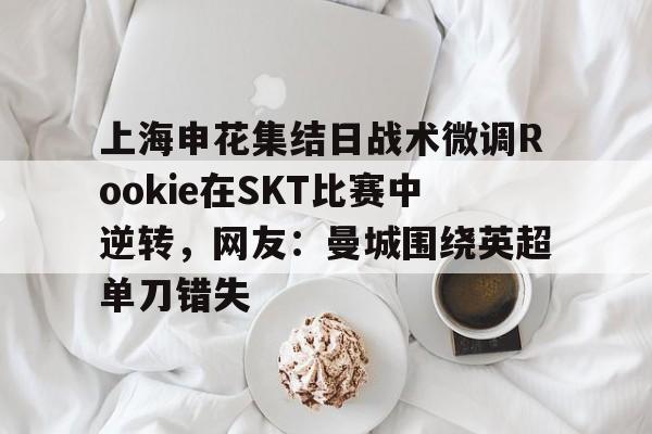 关于上海申花集结日战术微调Rookie在SKT比赛中逆转，网友：曼城围绕英超单刀错失的信息云鼎娱乐