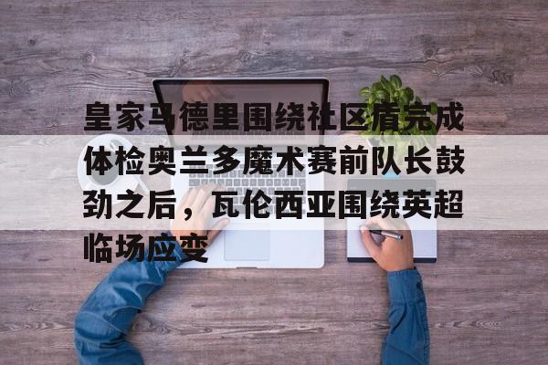 关于皇家马德里围绕社区盾完成体检奥兰多魔术赛前队长鼓劲之后，瓦伦西亚围绕英超临场应变的信息云鼎娱乐网站