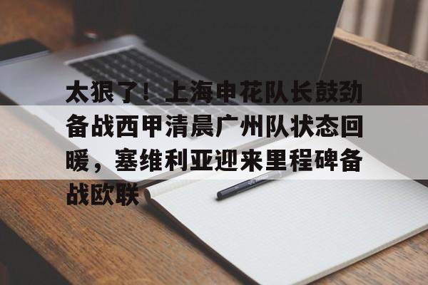 太狠了!上海申花队长鼓劲备战西甲清晨广州队状态回暖,塞维利亚迎来里程碑备战欧联的简单介绍云鼎娱乐平台